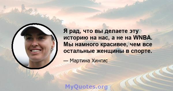 Я рад, что вы делаете эту историю на нас, а не на WNBA. Мы намного красивее, чем все остальные женщины в спорте.