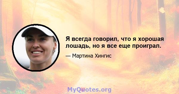 Я всегда говорил, что я хорошая лошадь, но я все еще проиграл.