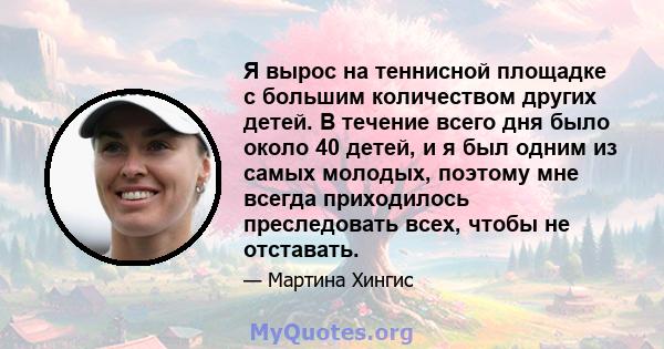 Я вырос на теннисной площадке с большим количеством других детей. В течение всего дня было около 40 детей, и я был одним из самых молодых, поэтому мне всегда приходилось преследовать всех, чтобы не отставать.