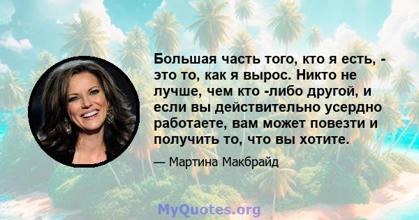 Большая часть того, кто я есть, - это то, как я вырос. Никто не лучше, чем кто -либо другой, и если вы действительно усердно работаете, вам может повезти и получить то, что вы хотите.