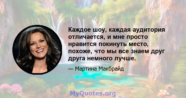 Каждое шоу, каждая аудитория отличается, и мне просто нравится покинуть место, похоже, что мы все знаем друг друга немного лучше.