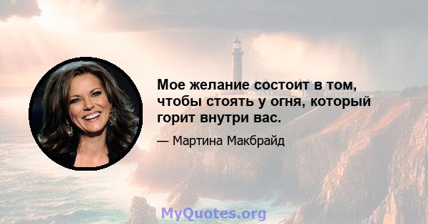 Мое желание состоит в том, чтобы стоять у огня, который горит внутри вас.