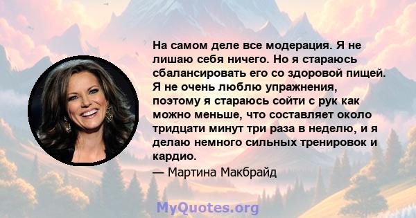 На самом деле все модерация. Я не лишаю себя ничего. Но я стараюсь сбалансировать его со здоровой пищей. Я не очень люблю упражнения, поэтому я стараюсь сойти с рук как можно меньше, что составляет около тридцати минут