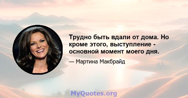 Трудно быть вдали от дома. Но кроме этого, выступление - основной момент моего дня.