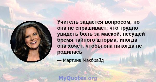 Учитель задается вопросом, но она не спрашивает, что трудно увидеть боль за маской, несущей бремя тайного шторма, иногда она хочет, чтобы она никогда не родилась