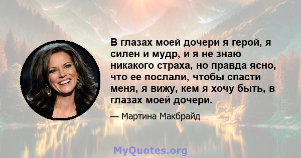 В глазах моей дочери я герой, я силен и мудр, и я не знаю никакого страха, но правда ясно, что ее послали, чтобы спасти меня, я вижу, кем я хочу быть, в глазах моей дочери.