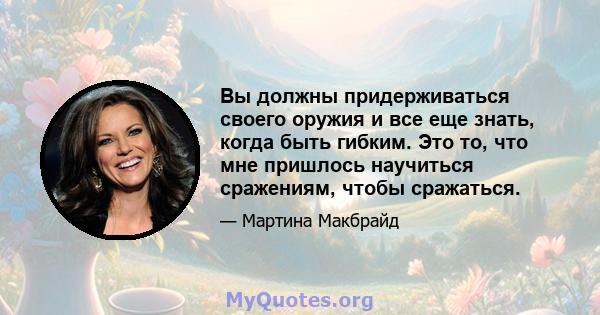 Вы должны придерживаться своего оружия и все еще знать, когда быть гибким. Это то, что мне пришлось научиться сражениям, чтобы сражаться.