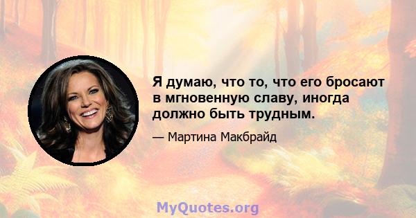 Я думаю, что то, что его бросают в мгновенную славу, иногда должно быть трудным.