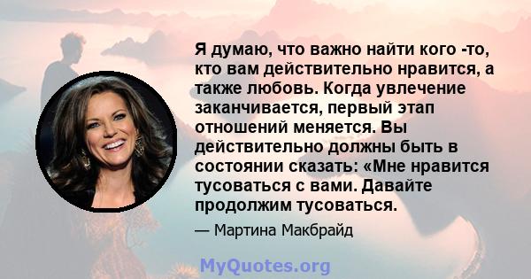 Я думаю, что важно найти кого -то, кто вам действительно нравится, а также любовь. Когда увлечение заканчивается, первый этап отношений меняется. Вы действительно должны быть в состоянии сказать: «Мне нравится