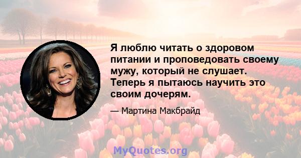 Я люблю читать о здоровом питании и проповедовать своему мужу, который не слушает. Теперь я пытаюсь научить это своим дочерям.