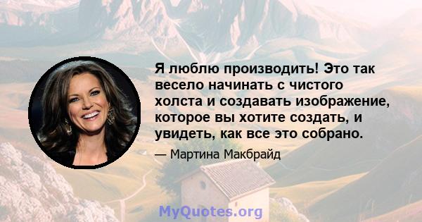 Я люблю производить! Это так весело начинать с чистого холста и создавать изображение, которое вы хотите создать, и увидеть, как все это собрано.