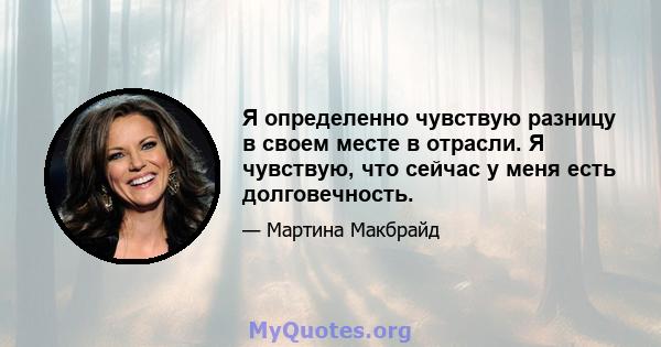 Я определенно чувствую разницу в своем месте в отрасли. Я чувствую, что сейчас у меня есть долговечность.