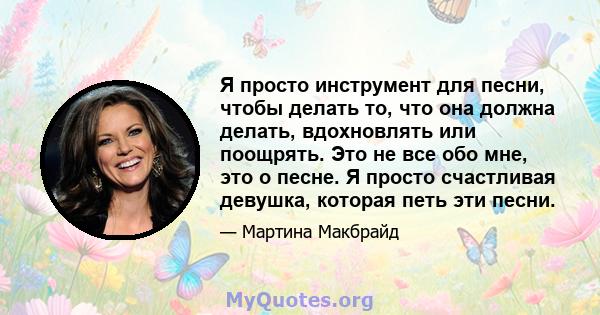 Я просто инструмент для песни, чтобы делать то, что она должна делать, вдохновлять или поощрять. Это не все обо мне, это о песне. Я просто счастливая девушка, которая петь эти песни.