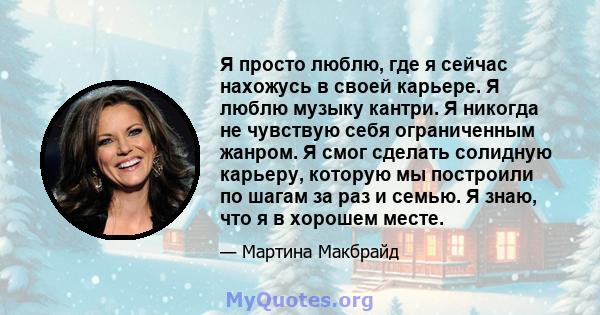 Я просто люблю, где я сейчас нахожусь в своей карьере. Я люблю музыку кантри. Я никогда не чувствую себя ограниченным жанром. Я смог сделать солидную карьеру, которую мы построили по шагам за раз и семью. Я знаю, что я