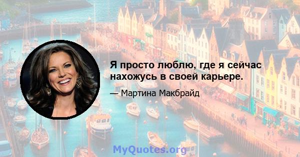 Я просто люблю, где я сейчас нахожусь в своей карьере.