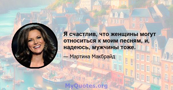 Я счастлив, что женщины могут относиться к моим песням, и, надеюсь, мужчины тоже.