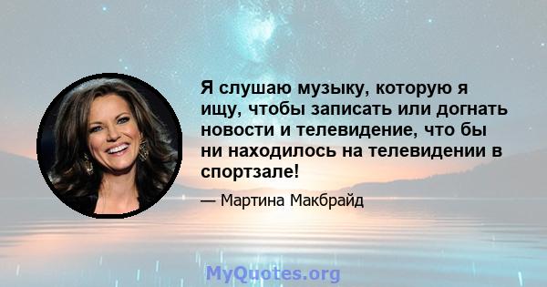 Я слушаю музыку, которую я ищу, чтобы записать или догнать новости и телевидение, что бы ни находилось на телевидении в спортзале!