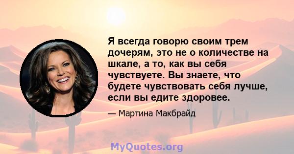 Я всегда говорю своим трем дочерям, это не о количестве на шкале, а то, как вы себя чувствуете. Вы знаете, что будете чувствовать себя лучше, если вы едите здоровее.