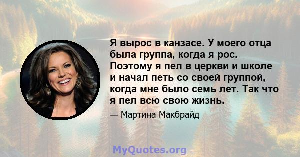 Я вырос в канзасе. У моего отца была группа, когда я рос. Поэтому я пел в церкви и школе и начал петь со своей группой, когда мне было семь лет. Так что я пел всю свою жизнь.