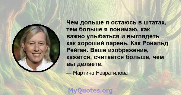 Чем дольше я остаюсь в штатах, тем больше я понимаю, как важно улыбаться и выглядеть как хороший парень. Как Рональд Рейган. Ваше изображение, кажется, считается больше, чем вы делаете.