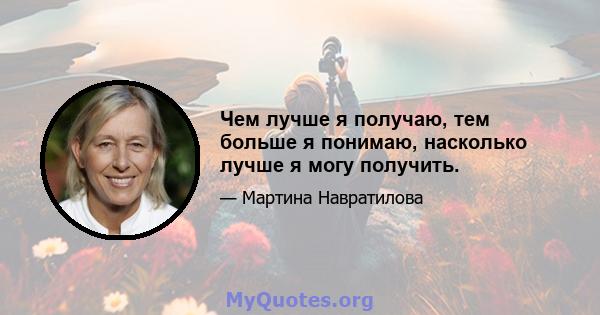 Чем лучше я получаю, тем больше я понимаю, насколько лучше я могу получить.