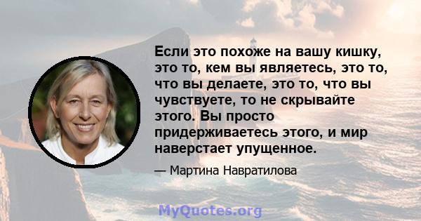 Если это похоже на вашу кишку, это то, кем вы являетесь, это то, что вы делаете, это то, что вы чувствуете, то не скрывайте этого. Вы просто придерживаетесь этого, и мир наверстает упущенное.