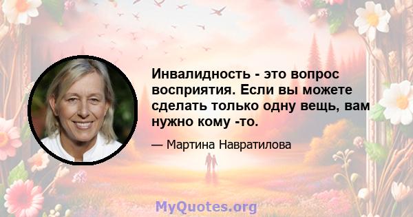 Инвалидность - это вопрос восприятия. Если вы можете сделать только одну вещь, вам нужно кому -то.