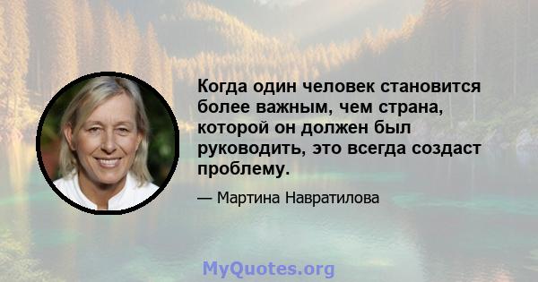 Когда один человек становится более важным, чем страна, которой он должен был руководить, это всегда создаст проблему.