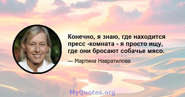 Конечно, я знаю, где находится пресс -комната - я просто ищу, где они бросают собачье мясо.