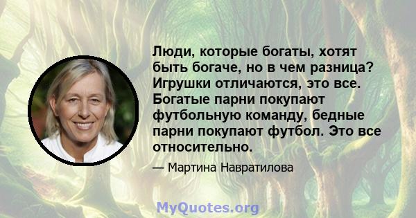 Люди, которые богаты, хотят быть богаче, но в чем разница? Игрушки отличаются, это все. Богатые парни покупают футбольную команду, бедные парни покупают футбол. Это все относительно.