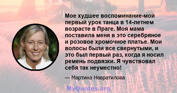 Мое худшее воспоминание-мой первый урок танца в 14-летнем возрасте в Праге. Моя мама поставила меня в это серебряное и розовое хромочное платье. Мои волосы были все свернутыми, и это был первый раз, когда я носил ремень 