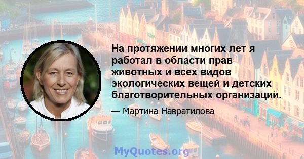 На протяжении многих лет я работал в области прав животных и всех видов экологических вещей и детских благотворительных организаций.