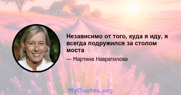 Независимо от того, куда я иду, я всегда подружился за столом моста