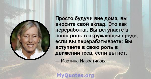 Просто будучи вне дома, вы вносите свой вклад. Это как переработка. Вы вступаете в свою роль в окружающей среде, если вы перерабатываете; Вы вступаете в свою роль в движении геев, если вы нет.