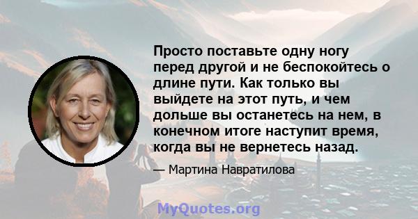 Просто поставьте одну ногу перед другой и не беспокойтесь о длине пути. Как только вы выйдете на этот путь, и чем дольше вы останетесь на нем, в конечном итоге наступит время, когда вы не вернетесь назад.