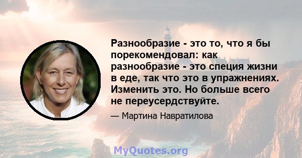 Разнообразие - это то, что я бы порекомендовал: как разнообразие - это специя жизни в еде, так что это в упражнениях. Изменить это. Но больше всего не переусердствуйте.