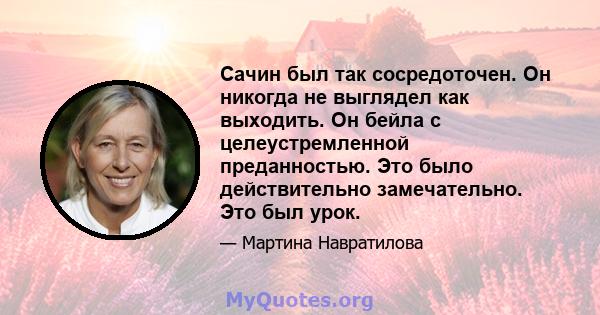 Сачин был так сосредоточен. Он никогда не выглядел как выходить. Он бейла с целеустремленной преданностью. Это было действительно замечательно. Это был урок.