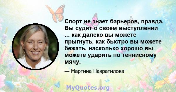 Спорт не знает барьеров, правда. Вы судят о своем выступлении ... как далеко вы можете прыгнуть, как быстро вы можете бежать, насколько хорошо вы можете ударить по теннисному мячу.