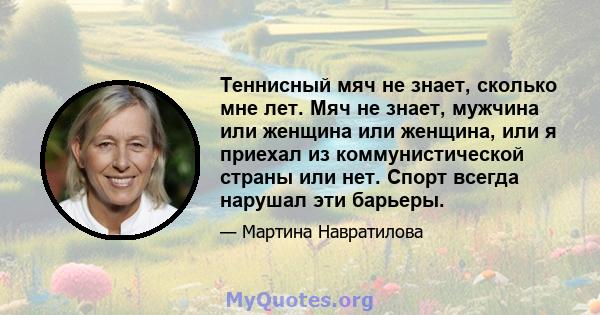 Теннисный мяч не знает, сколько мне лет. Мяч не знает, мужчина или женщина или женщина, или я приехал из коммунистической страны или нет. Спорт всегда нарушал эти барьеры.