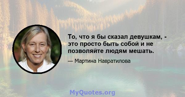 То, что я бы сказал девушкам, - это просто быть собой и не позволяйте людям мешать.