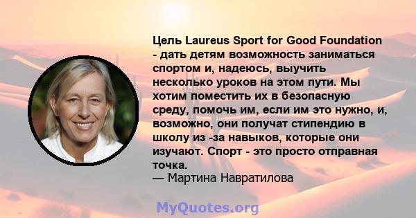 Цель Laureus Sport for Good Foundation - дать детям возможность заниматься спортом и, надеюсь, выучить несколько уроков на этом пути. Мы хотим поместить их в безопасную среду, помочь им, если им это нужно, и, возможно,