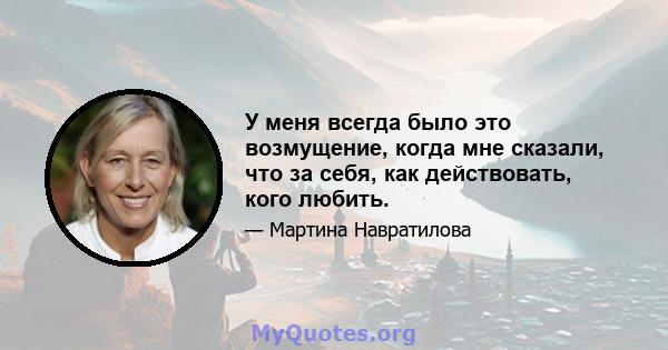 У меня всегда было это возмущение, когда мне сказали, что за себя, как действовать, кого любить.