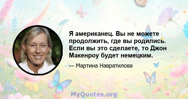 Я американец. Вы не можете продолжить, где вы родились. Если вы это сделаете, то Джон Макенроу будет немецким.