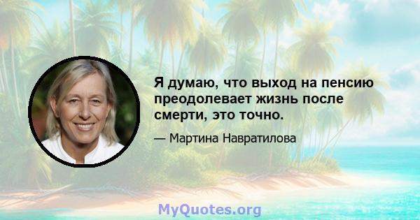 Я думаю, что выход на пенсию преодолевает жизнь после смерти, это точно.