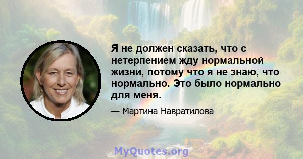 Я не должен сказать, что с нетерпением жду нормальной жизни, потому что я не знаю, что нормально. Это было нормально для меня.