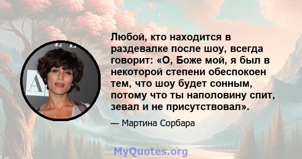 Любой, кто находится в раздевалке после шоу, всегда говорит: «О, Боже мой, я был в некоторой степени обеспокоен тем, что шоу будет сонным, потому что ты наполовину спит, зевал и не присутствовал».