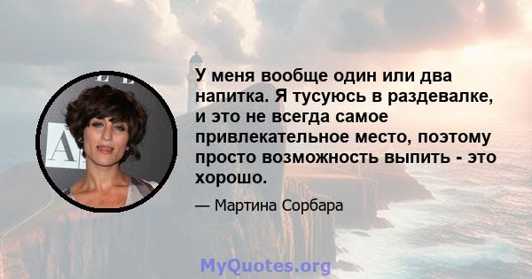 У меня вообще один или два напитка. Я тусуюсь в раздевалке, и это не всегда самое привлекательное место, поэтому просто возможность выпить - это хорошо.