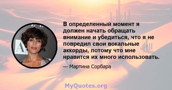 В определенный момент я должен начать обращать внимание и убедиться, что я не повредил свои вокальные аккорды, потому что мне нравится их много использовать.