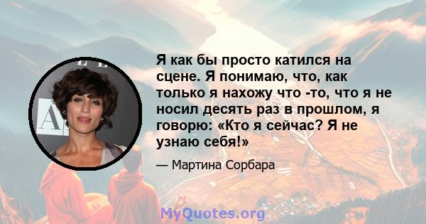 Я как бы просто катился на сцене. Я понимаю, что, как только я нахожу что -то, что я не носил десять раз в прошлом, я говорю: «Кто я сейчас? Я не узнаю себя!»