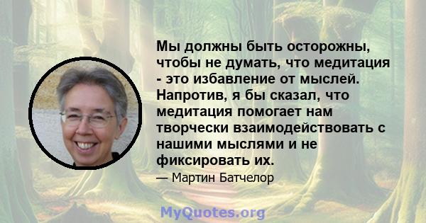 Мы должны быть осторожны, чтобы не думать, что медитация - это избавление от мыслей. Напротив, я бы сказал, что медитация помогает нам творчески взаимодействовать с нашими мыслями и не фиксировать их.